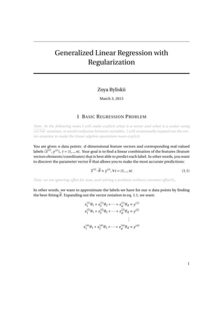 Generalized Linear Regression with
Regularization
Zoya Byliskii
March 3, 2015
1 BASIC REGRESSION PROBLEM
Note: In the following notes I will make explicit what is a vector and what is a scalar using
vector notation, to avoid confusion between variables. I will occasionally expand out the vec-
tor notation to make the linear algebra operations more explicit.
You are given n data points: d-dimensional feature vectors and corresponding real-valued
labels {x(t)
, y(t)
}, t = {1,..,n}. Your goal is to ﬁnd a linear combination of the features (feature
vectors elements/coordinates) that is best able to predict each label. In other words, you want
to discover the parameter vector θ that allows you to make the most accurate predictions:
x(t)
·θ ≈ y(t)
,∀t = {1,..,n} (1.1)
Note: we are ignoring offset for now, and solving a problem without constant offset θo.
In other words, we want to approximate the labels we have for our n data points by ﬁnding
the best-ﬁtting θ. Expanding out the vector notation in eq. 1.1, we want:
x(1)
1 θ1 + x(1)
2 θ2 +···+ x(1)
d
θd ≈ y(1)
x(2)
1 θ1 + x(2)
2 θ2 +···+ x(2)
d
θd ≈ y(2)
...
x(n)
1 θ1 + x(n)
2 θ2 +···+ x(n)
d
θd ≈ y(n)
1
 