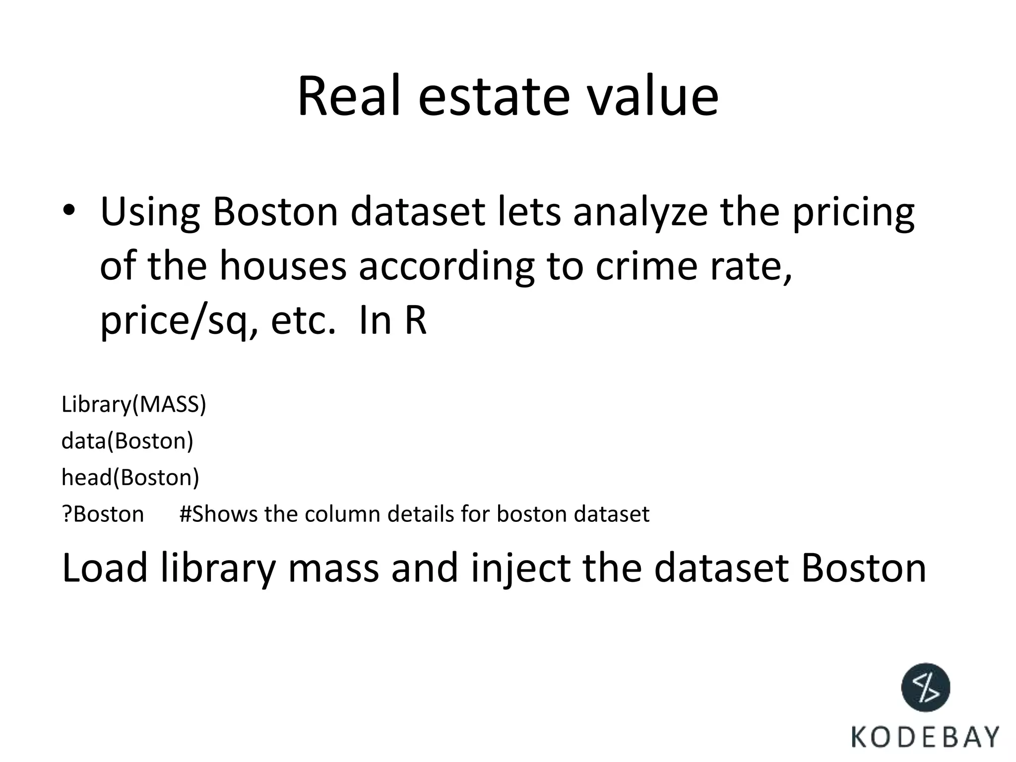 Real estate value
• Using Boston dataset lets analyze the pricing
of the houses according to crime rate,
price/sq, etc. In R
Library(MASS)
data(Boston)
head(Boston)
?Boston #Shows the column details for boston dataset
Load library mass and inject the dataset Boston
 