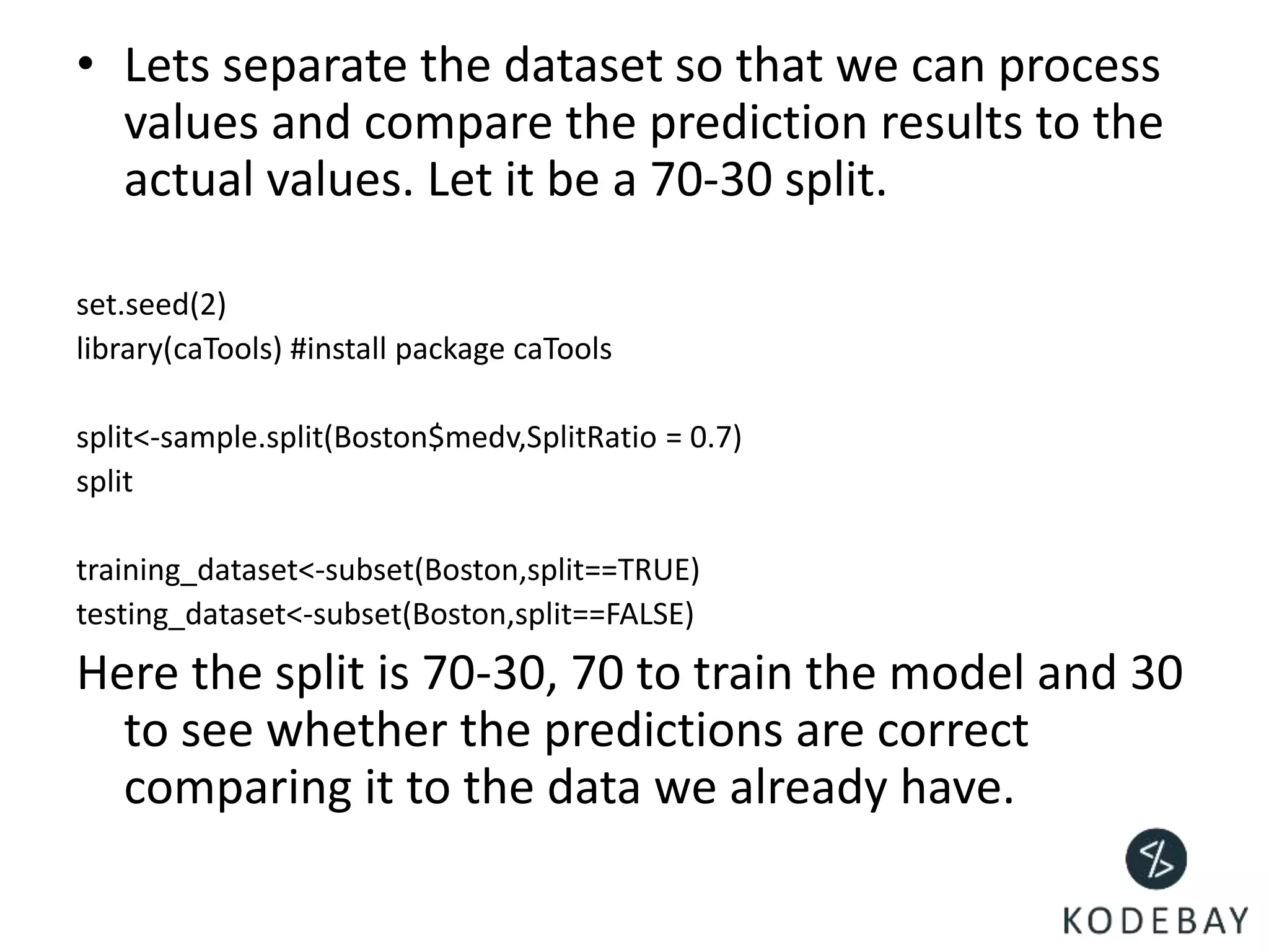 • Lets separate the dataset so that we can process
values and compare the prediction results to the
actual values. Let it be a 70-30 split.
set.seed(2)
library(caTools) #install package caTools
split<-sample.split(Boston$medv,SplitRatio = 0.7)
split
training_dataset<-subset(Boston,split==TRUE)
testing_dataset<-subset(Boston,split==FALSE)
Here the split is 70-30, 70 to train the model and 30
to see whether the predictions are correct
comparing it to the data we already have.
 