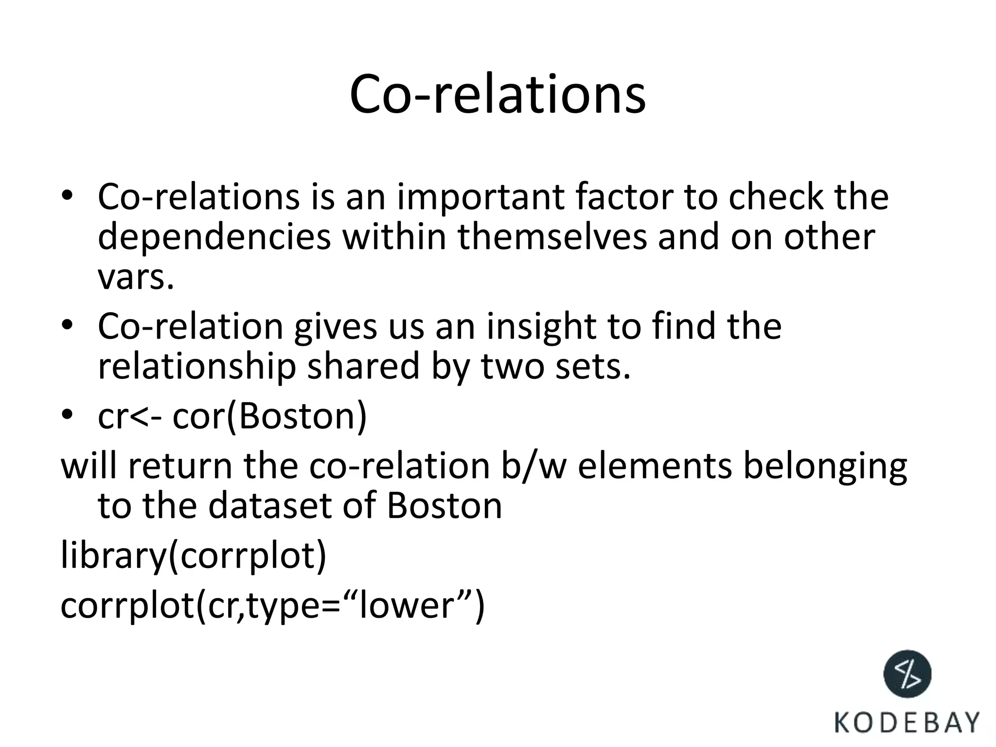 Co-relations
• Co-relations is an important factor to check the
dependencies within themselves and on other
vars.
• Co-relation gives us an insight to find the
relationship shared by two sets.
• cr<- cor(Boston)
will return the co-relation b/w elements belonging
to the dataset of Boston
library(corrplot)
corrplot(cr,type=“lower”)
 