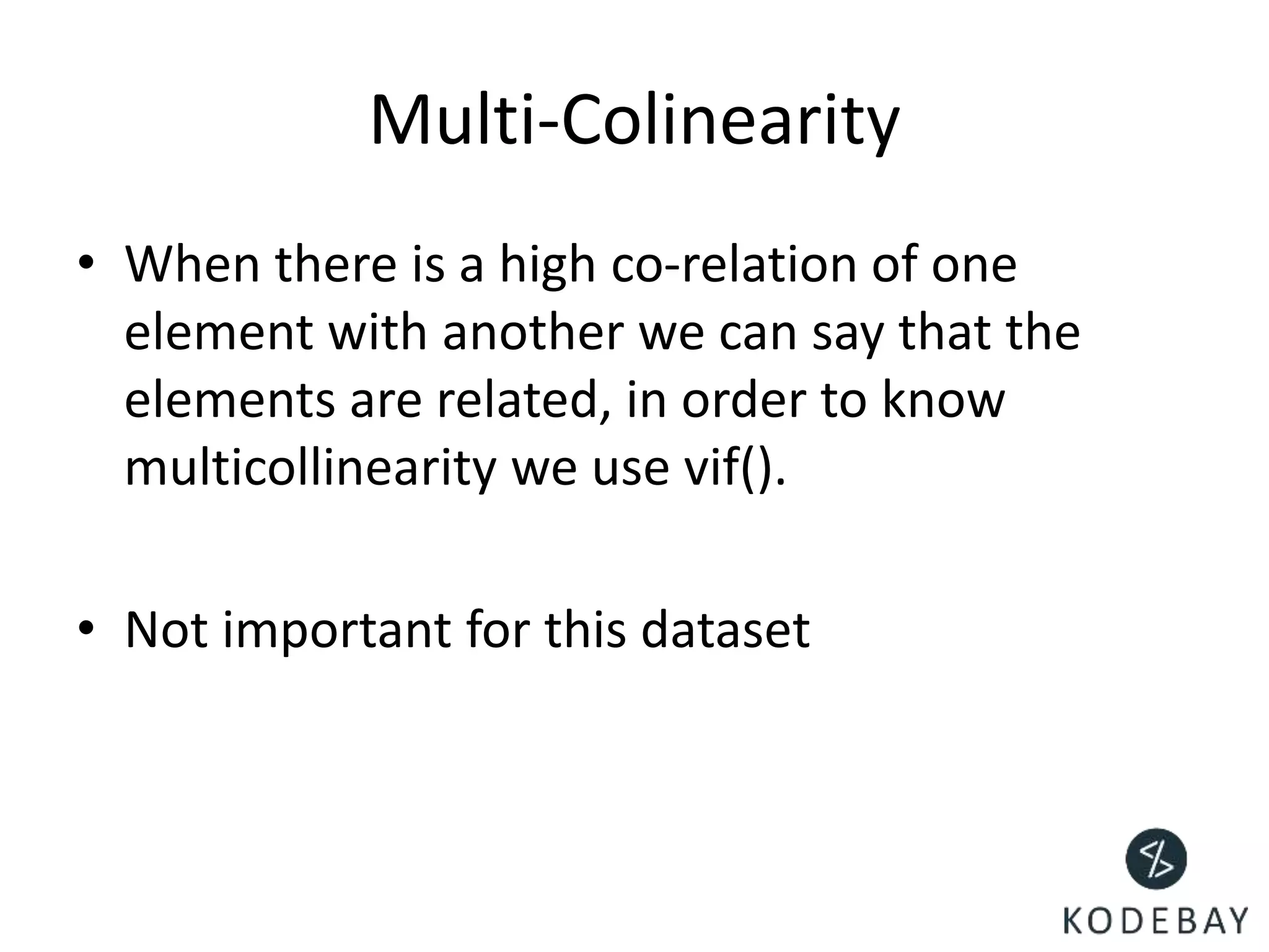 Multi-Colinearity
• When there is a high co-relation of one
element with another we can say that the
elements are related, in order to know
multicollinearity we use vif().
• Not important for this dataset
 