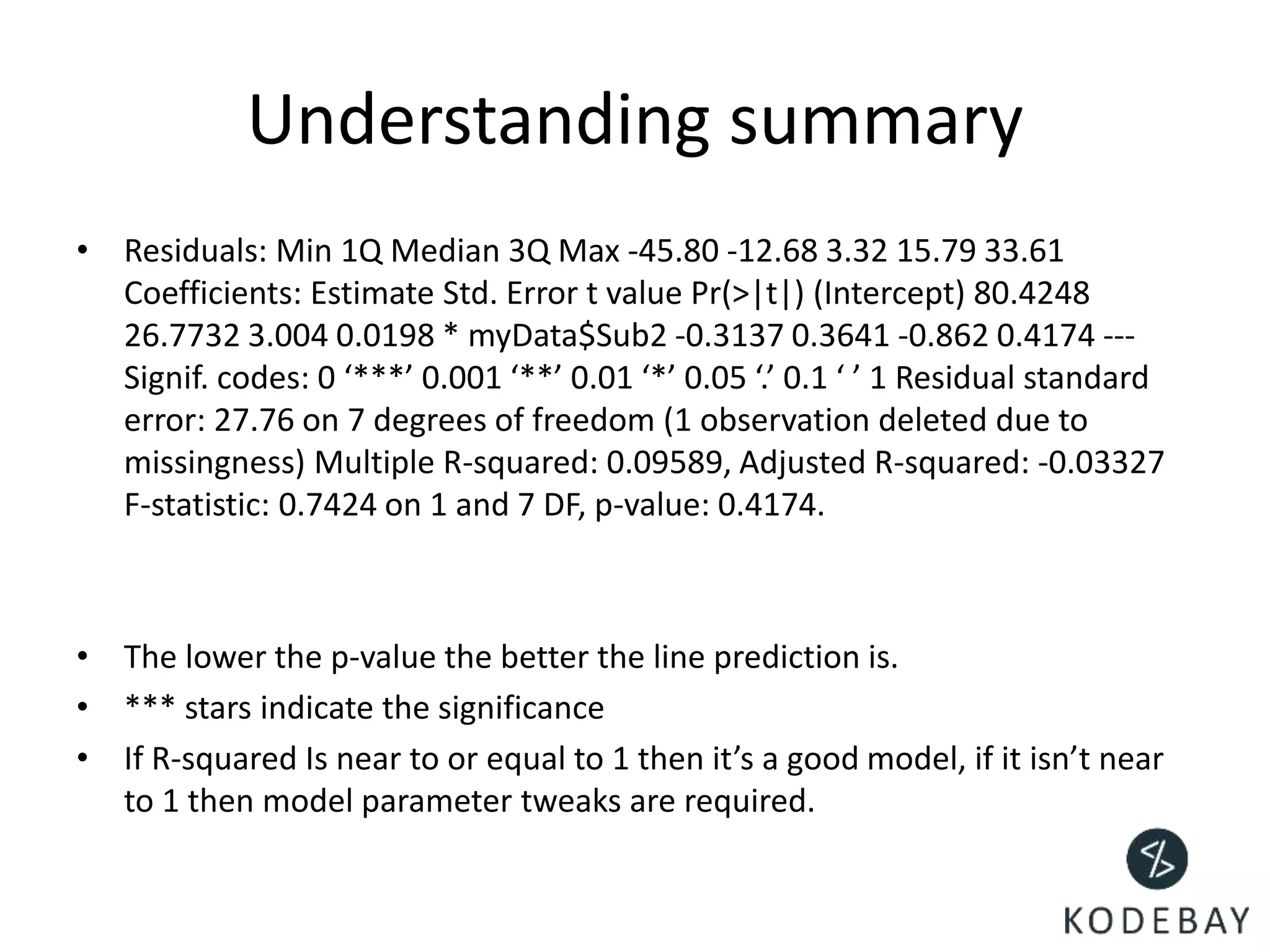 Understanding summary
• Residuals: Min 1Q Median 3Q Max -45.80 -12.68 3.32 15.79 33.61
Coefficients: Estimate Std. Error t value Pr(>|t|) (Intercept) 80.4248
26.7732 3.004 0.0198 * myData$Sub2 -0.3137 0.3641 -0.862 0.4174 ---
Signif. codes: 0 ‘***’ 0.001 ‘**’ 0.01 ‘*’ 0.05 ‘.’ 0.1 ‘ ’ 1 Residual standard
error: 27.76 on 7 degrees of freedom (1 observation deleted due to
missingness) Multiple R-squared: 0.09589, Adjusted R-squared: -0.03327
F-statistic: 0.7424 on 1 and 7 DF, p-value: 0.4174.
• The lower the p-value the better the line prediction is.
• *** stars indicate the significance
• If R-squared Is near to or equal to 1 then it’s a good model, if it isn’t near
to 1 then model parameter tweaks are required.
 