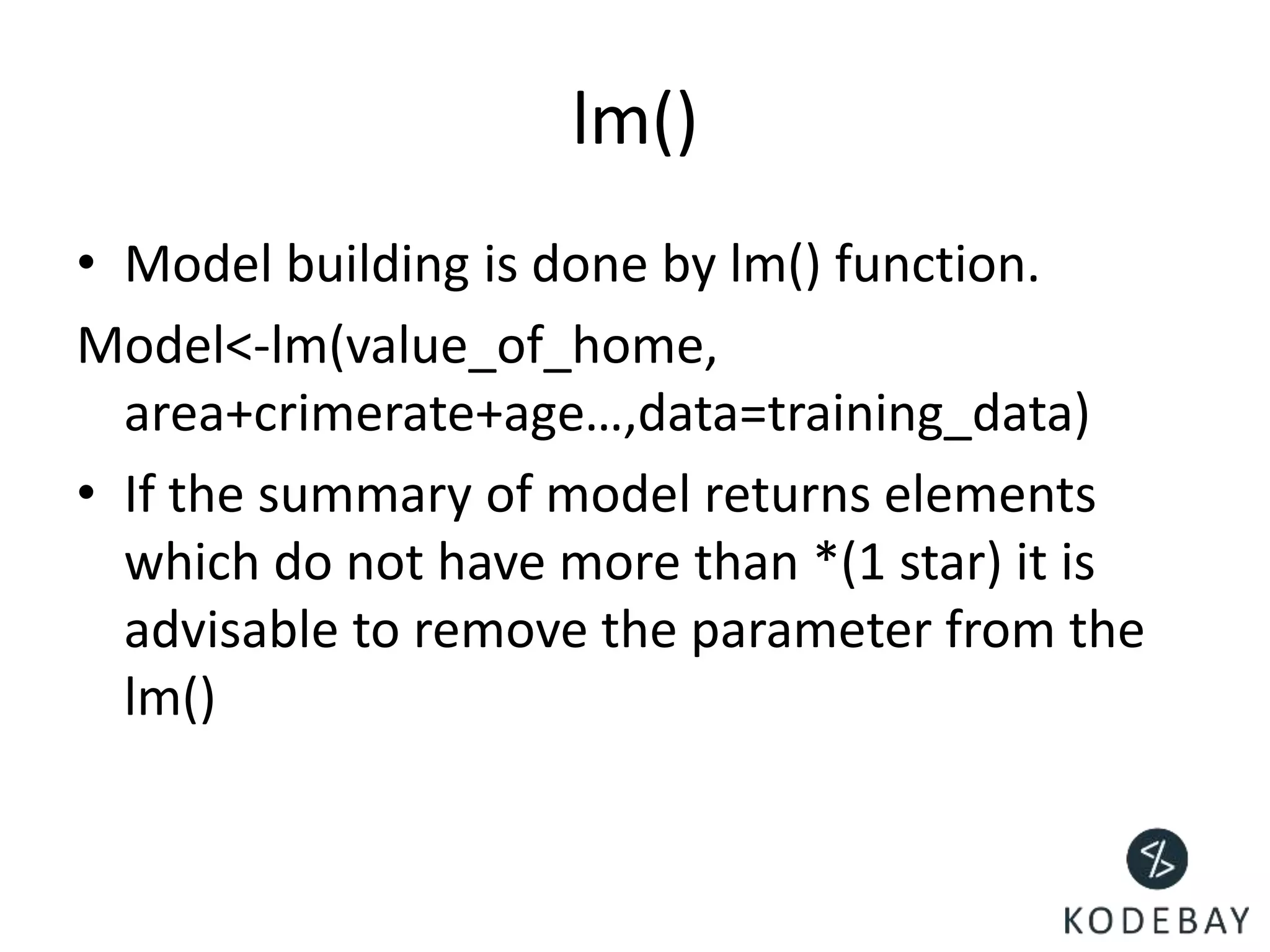 lm()
• Model building is done by lm() function.
Model<-lm(value_of_home,
area+crimerate+age…,data=training_data)
• If the summary of model returns elements
which do not have more than *(1 star) it is
advisable to remove the parameter from the
lm()
 