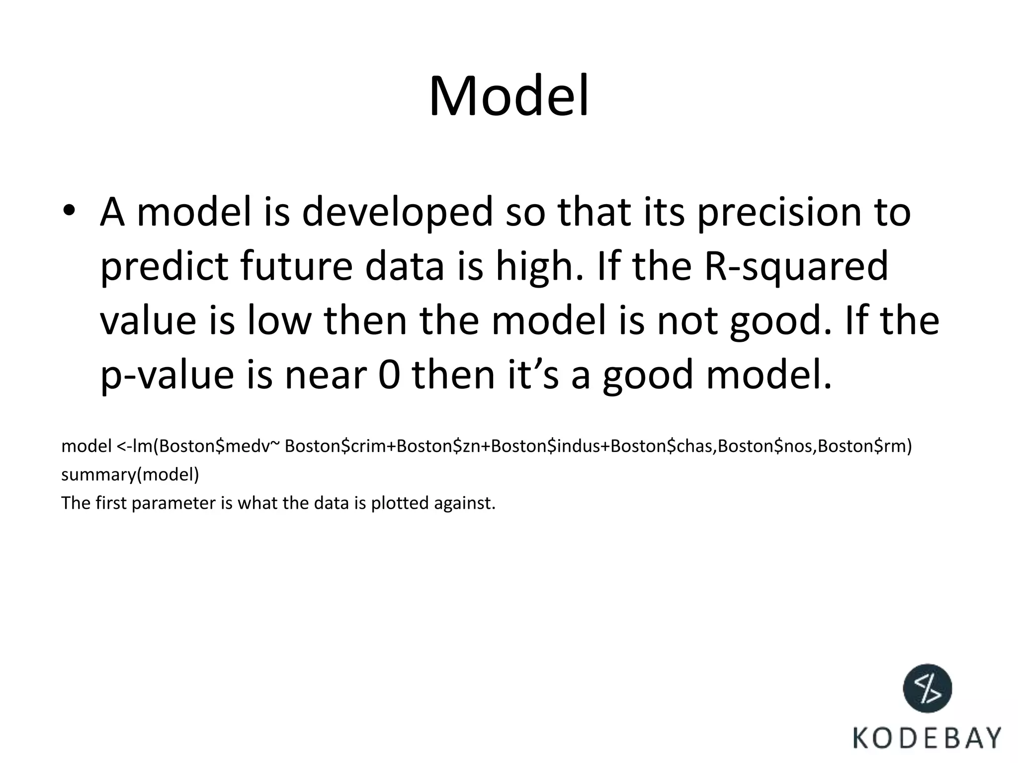 Model
• A model is developed so that its precision to
predict future data is high. If the R-squared
value is low then the model is not good. If the
p-value is near 0 then it’s a good model.
model <-lm(Boston$medv~ Boston$crim+Boston$zn+Boston$indus+Boston$chas,Boston$nos,Boston$rm)
summary(model)
The first parameter is what the data is plotted against.
 