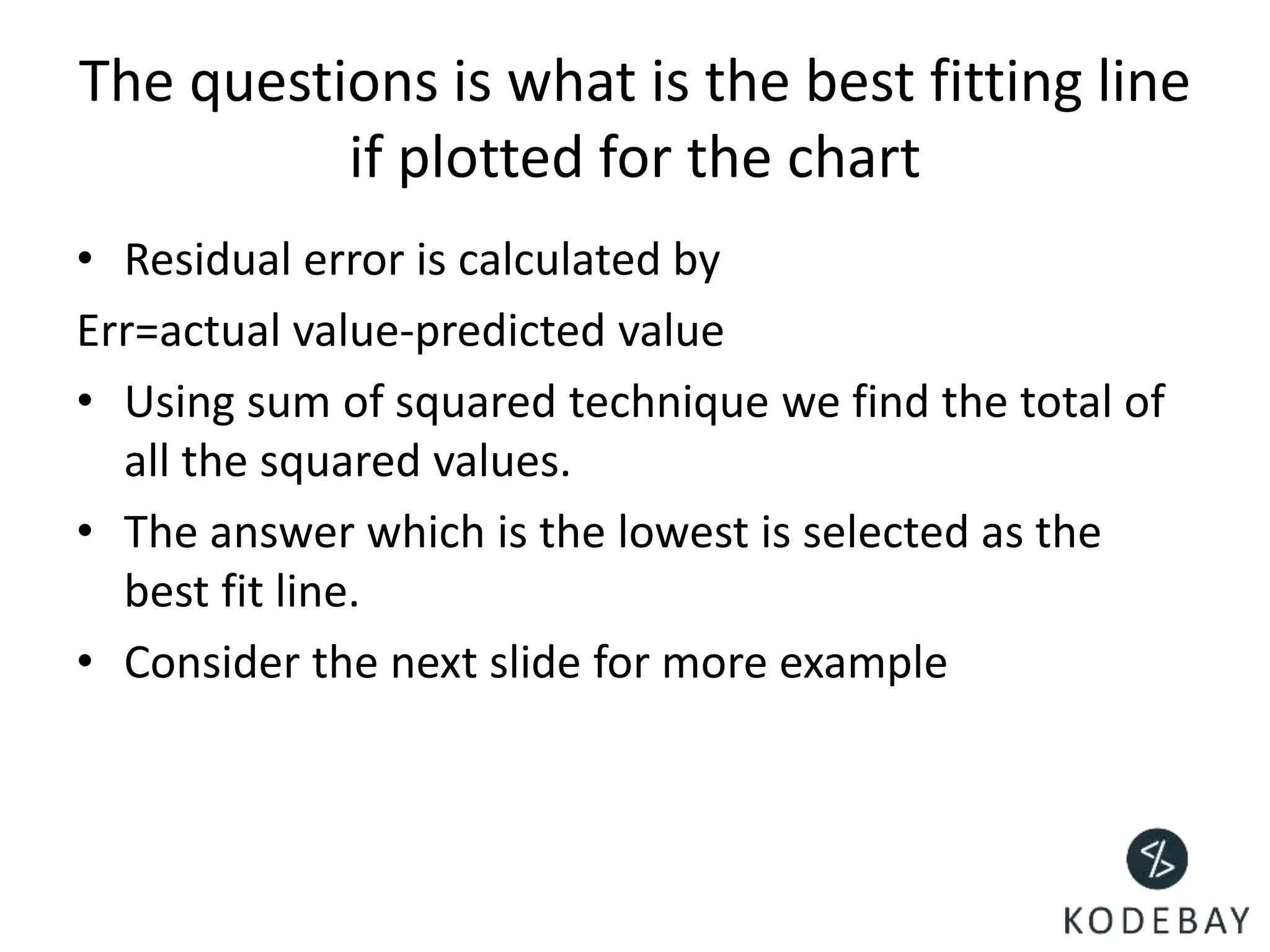 The questions is what is the best fitting line
if plotted for the chart
• Residual error is calculated by
Err=actual value-predicted value
• Using sum of squared technique we find the total of
all the squared values.
• The answer which is the lowest is selected as the
best fit line.
• Consider the next slide for more example
 