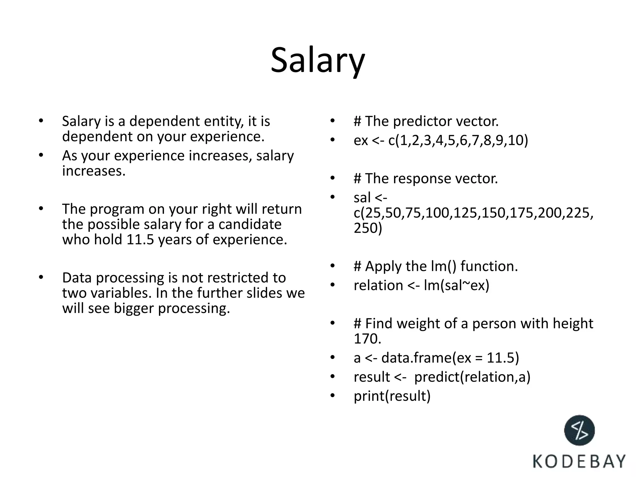 Salary
• Salary is a dependent entity, it is
dependent on your experience.
• As your experience increases, salary
increases.
• The program on your right will return
the possible salary for a candidate
who hold 11.5 years of experience.
• Data processing is not restricted to
two variables. In the further slides we
will see bigger processing.
• # The predictor vector.
• ex <- c(1,2,3,4,5,6,7,8,9,10)
• # The response vector.
• sal <-
c(25,50,75,100,125,150,175,200,225,
250)
• # Apply the lm() function.
• relation <- lm(sal~ex)
• # Find weight of a person with height
170.
• a <- data.frame(ex = 11.5)
• result <- predict(relation,a)
• print(result)
 