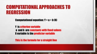 COMPUTATIONAL APPROACHES TO
REGRESSION
Computational equation: Y = a + b (X)
Y is criterion variable
a and b are constants with fixed values
X variable is the predictor variable
This is the formula for a straight line
 