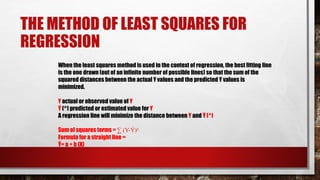 THE METHOD OF LEAST SQUARES FOR
REGRESSION
When the least squares method is used in the context of regression, the best fitting line
is the one drawn (out of an infinite number of possible lines) so that the sum of the
squared distances between the actual Y values and the predicted Y values is
minimized.
Y actual or observed value of Y
Ý (^) predicted or estimated value for Y
A regression line will minimize the distance between Y and Ý (^)
Sum of squares terms = ∑ (Y-Ý)²
Formula for a straight line =
Ý= a + b (X)
 