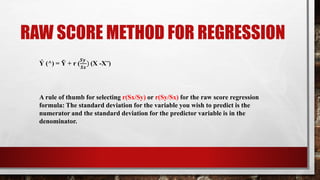 RAW SCORE METHOD FOR REGRESSION
Ý (^) = Ῡ + r (
𝑺𝒚
𝑺𝒙
) (X -X‾)
A rule of thumb for selecting r(Sx/Sy) or r(Sy/Sx) for the raw score regression
formula: The standard deviation for the variable you wish to predict is the
numerator and the standard deviation for the predictor variable is in the
denominator.
 