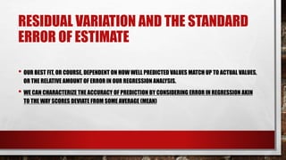 RESIDUAL VARIATION AND THE STANDARD
ERROR OF ESTIMATE
• OUR BEST FIT, OR COURSE, DEPENDENT ON HOW WELL PREDICTED VALUES MATCH UP TO ACTUAL VALUES,
OR THE RELATIVE AMOUNT OF ERROR IN OUR REGRESSION ANALYSIS.
• WE CAN CHARACTERIZE THE ACCURACY OF PREDICTION BY CONSIDERING ERROR IN REGRESSION AKIN
TO THE WAY SCORES DEVIATE FROM SOME AVERAGE (MEAN)
 