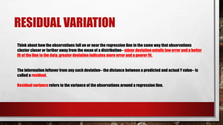 RESIDUAL VARIATION
Think about how the observations fall on or near the regression line in the same way that observations
cluster closer or farther away from the mean of a distribution– minor deviation entails low error and a better
fit of the line to the data, greater deviation indicates more error and a poorer fit.
The information leftover from any such deviation– the distance between a predicted and actual Y value– is
called a residual.
Residual variance refers to the variance of the observations around a regression line.
 
