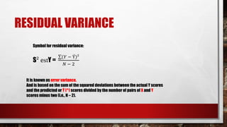 RESIDUAL VARIANCE
Symbol for residual variance:
S² estY =
(𝑌 − Ý)²
𝑁 − 2
It is known as error variance.
And is based on the sum of the squared deviations between the actual Y scores
and the predicted or Ý (^) scores divided by the number of pairs of X and Y
scores minus two (i.e., N – 2).
 