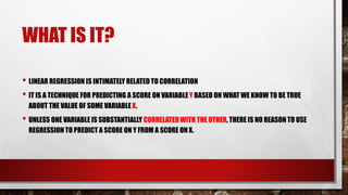 WHAT IS IT?
• LINEAR REGRESSION IS INTIMATELY RELATED TO CORRELATION
• IT IS A TECHNIQUE FOR PREDICTING A SCORE ON VARIABLE Y BASED ON WHAT WE KNOW TO BE TRUE
ABOUT THE VALUE OF SOME VARIABLE X.
• UNLESS ONE VARIABLE IS SUBSTANTIALLY CORRELATED WITH THE OTHER, THERE IS NO REASON TO USE
REGRESSION TO PREDICT A SCORE ON Y FROM A SCORE ON X.
 