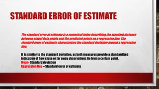 STANDARD ERROR OF ESTIMATE
The standard error of estimate is a numerical index describing the standard distance
between actual data points and the predicted points on a regression line. The
standard error of estimate characterizes the standard deviation around a regression
line.
It is similar to the standard deviation, as both measures provide a standardized
indication of how close or far away observations lie from a certain point.
Mean- Standard deviation
Regression line – Standard error of estimate
 