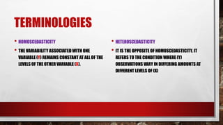 TERMINOLOGIES
• HOMOSCEDASTICITY
• THE VARIABILITY ASSOCIATED WITH ONE
VARIABLE (Y) REMAINS CONSTANT AT ALL OF THE
LEVELS OF THE OTHER VARIABLE (X).
• HETEROSCEDASTICITY
• IT IS THE OPPOSITE OF HOMOSCEDASTICITY. IT
REFERS TO THE CONDITION WHERE (Y)
OBSERVATIONS VARY IN DIFFERING AMOUNTS AT
DIFFERENT LEVELS OF (X)
 