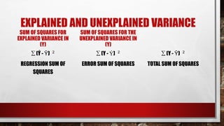 EXPLAINED AND UNEXPLAINED VARIANCE
SUM OF SQUARES FOR
EXPLAINED VARIANCE IN
(Y)
∑ (Ý - Ῡ) 2
REGRESSION SUM OF
SQUARES
SUM OF SQUARES FOR THE
UNEXPLAINED VARIANCE IN
(Y)
∑ (Y - Ý) 2
ERROR SUM OF SQUARES
∑ (Y - Ῡ) 2
TOTAL SUM OF SQUARES
 