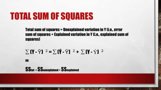 TOTAL SUM OF SQUARES
Total sum of squares = Unexplained variation in Y (i.e., error
sum of squares + Explained variation in Y (i.e., explained sum of
squares)
∑ (Y - Ῡ) 2
= ∑ (Ý - Ῡ) 2
+ ∑ (Y - Ý) 2
OR
SStot = SSunexplained + SSexplained
 