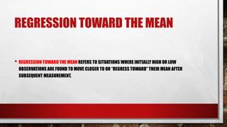 REGRESSION TOWARD THE MEAN
• REGRESSION TOWARD THE MEAN REFERS TO SITUATIONS WHERE INITIALLY HIGH OR LOW
OBSERVATIONS ARE FOUND TO MOVE CLOSER TO OR “REGRESS TOWARD” THEIR MEAN AFTER
SUBSEQUENT MEASUREMENT.
 