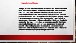 To begin, we know observations in any distribution tend to cluster around a
mean. If variables X and Y are more or less independent of one another (i.e.,
Rxy ≅ 0.0), then some outlying score on one variable is likely to be
associated with either a high or low score on the other variable (recall the
earlier review of the z score formula for regression). More to the point, though,
if we obtain an extreme score on X, the corresponding Y score is likely to
regress toward the mean of Y. If, however, X and Y are highly correlated with
one another (i.e., Rxy ≅ ±1.00), then an extreme score on X is likely to be
associated with an extreme score on Y, and regression to the mean will
probably not occur. Regression to the mean, then, can explain why an
unexpected or aberrant performance on one exam does mean subsequent
performance will be equally outstanding or disastrous.
Regression toward the mean
 