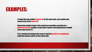 EXAMPLES:
If I know that you studied 10 hours (X) for the exam, then, can I predict your
actual score on the exam (Y)?
Regression analysis helps in this regard by essentially searching for a
pattern in the data, usually a scatter plot of points representing hours studied
(x) by exam scores (Y).
It is a statistical technique that seeks to find the best fit for a straight line
projected among a points on the scatter plot.
 