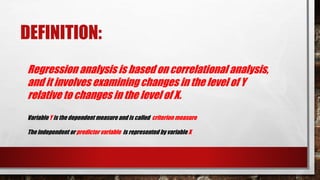 DEFINITION:
Regression analysis is based on correlational analysis,
and it involves examining changes in the level of Y
relative to changes in the level of X.
Variable Y is the dependent measure and is called criterion measure
The independent or predictor variable is represented by variable X
 
