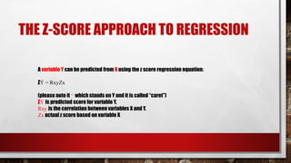 THE Z-SCORE APPROACH TO REGRESSION
A variable Y can be predicted from X using the z score regression equation:
ZÝ = RxyZx
(please note it ^ which stands on Y and it is called “caret”)
ZÝ is predicted score for variable Y.
Rxy is the correlation between variables X and Y.
Zx actual z score based on variable X
 
