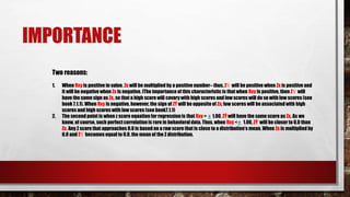 IMPORTANCE
Two reasons:
1. When Rxy is positive in value, Zx will be multiplied by a positive number– thus, ZÝ will be positive when Zx is positive and
it will be negative when Zx is negative. [The importance of this characteristic is that when Rxy is positive, then ZÝ will
have the same sign as Zx, so that a high score will covary with high scores and low scores will do so with low scores (see
book 7.1.1). When Rxy is negative, however, the sign of ZÝ will be opposite of Zx; low scores will be associatedwith high
scores and high scores with low scores (see book7.1.1)
2. The second point is when z score equation for regression is that Rxy = ± 1.00, ZÝ will have the same score as Zx. As we
know, of course, such perfectcorrelation is rare in behavioral data. Thus, when Rxy <± 1.00, ZÝ will be closer to 0.0 than
Zx. Any Z score that approaches 0.0 is based on a raw score that is close to a distribution’s mean. When Zx is multiplied by
0.0 and ZÝ becomes equal to 0.0, the mean of the Z distribution.
 