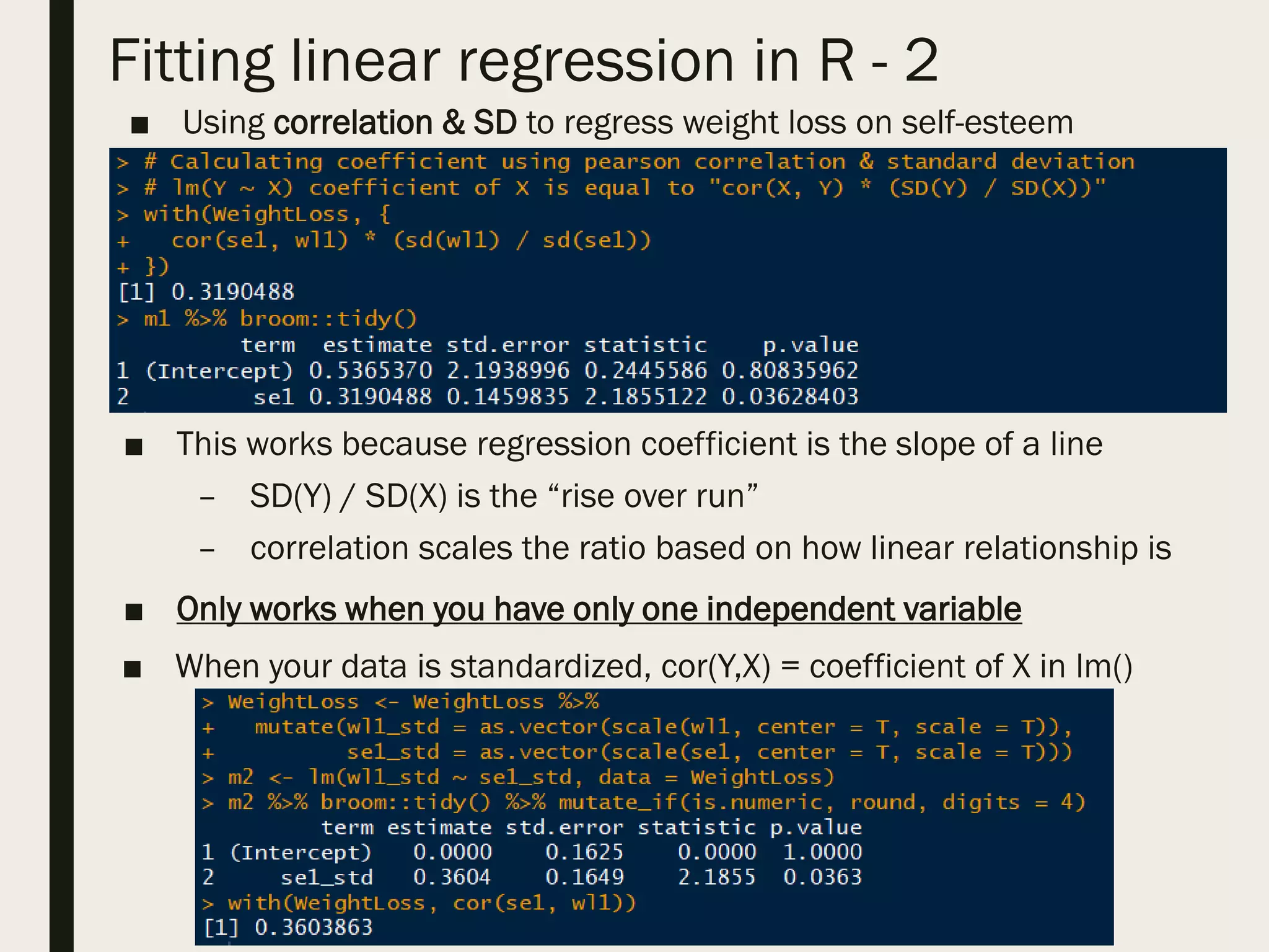 Fitting linear regression in R - 2
■ Using correlation & SD to regress weight loss on self-esteem
■
■ This works because regression coefficient is the slope of a line
– SD(Y) / SD(X) is the “rise over run”
– correlation scales the ratio based on how linear relationship is
■ Only works when you have only one independent variable
■ When your data is standardized, cor(Y,X) = coefficient of X in lm()
 
