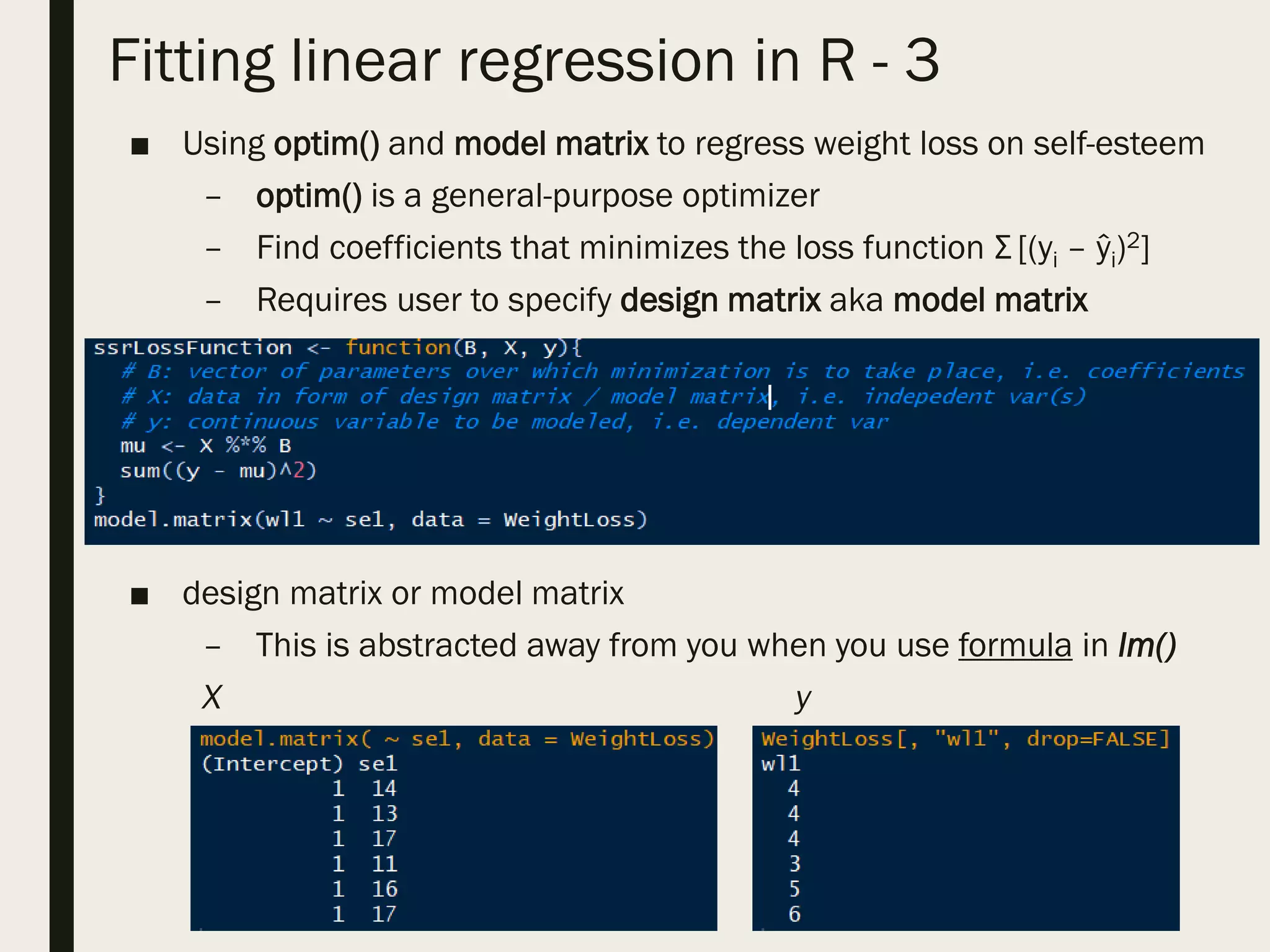 Fitting linear regression in R - 3
■ Using optim() and model matrix to regress weight loss on self-esteem
– optim() is a general-purpose optimizer
– Find coefficients that minimizes the loss function Σ [(yi – ŷi)2]
– Requires user to specify design matrix aka model matrix
■ design matrix or model matrix
– This is abstracted away from you when you use formula in lm()
X y
 