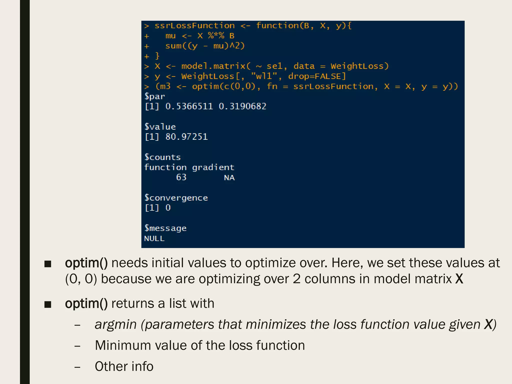 ■ optim() needs initial values to optimize over. Here, we set these values at
(0, 0) because we are optimizing over 2 columns in model matrix X
■ optim() returns a list with
– argmin (parameters that minimizes the loss function value given X)
– Minimum value of the loss function
– Other info
 