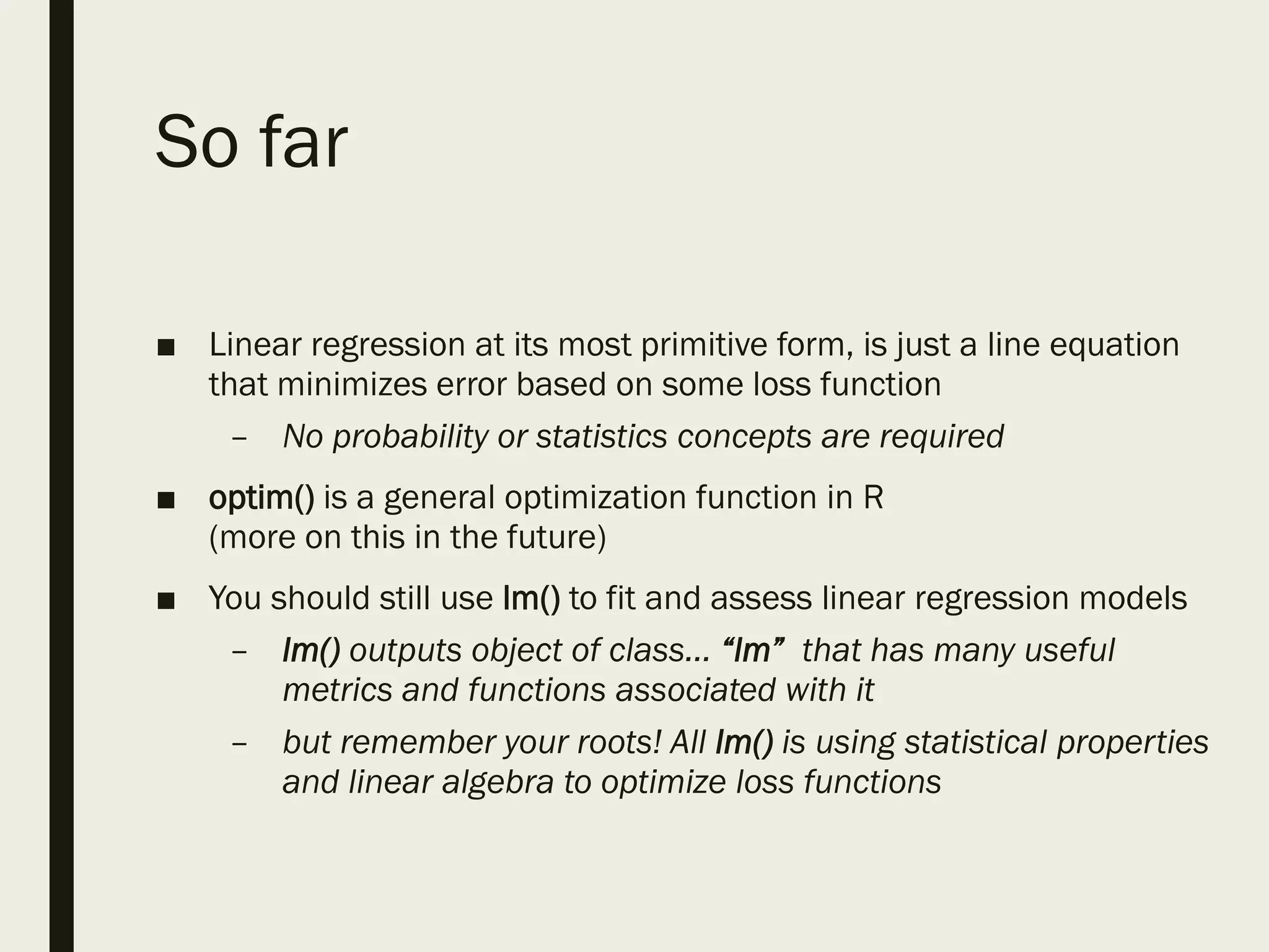So far
■ Linear regression at its most primitive form, is just a line equation
that minimizes error based on some loss function
– No probability or statistics concepts are required
■ optim() is a general optimization function in R
(more on this in the future)
■ You should still use lm() to fit and assess linear regression models
– lm() outputs object of class… “lm” that has many useful
metrics and functions associated with it
– but remember your roots! All lm() is using statistical properties
and linear algebra to optimize loss functions
 