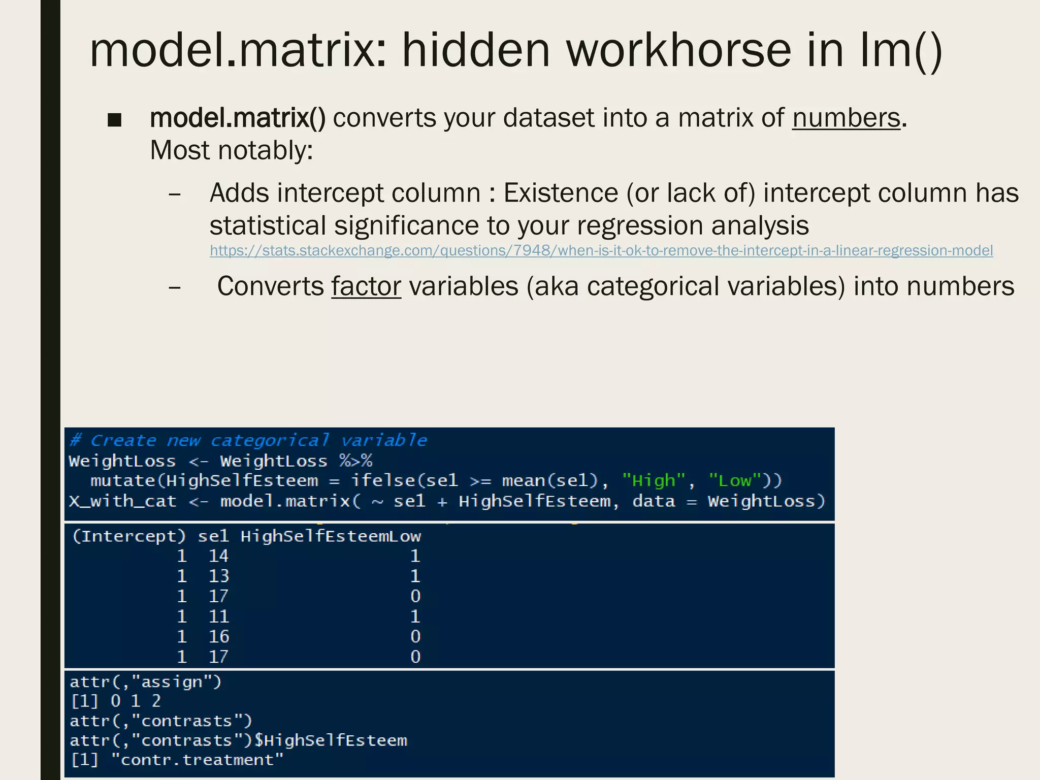 model.matrix: hidden workhorse in lm()
■ model.matrix() converts your dataset into a matrix of numbers.
Most notably:
– Adds intercept column : Existence (or lack of) intercept column has
statistical significance to your regression analysis
https://stats.stackexchange.com/questions/7948/when-is-it-ok-to-remove-the-intercept-in-a-linear-regression-model
– Converts factor variables (aka categorical variables) into numbers
 