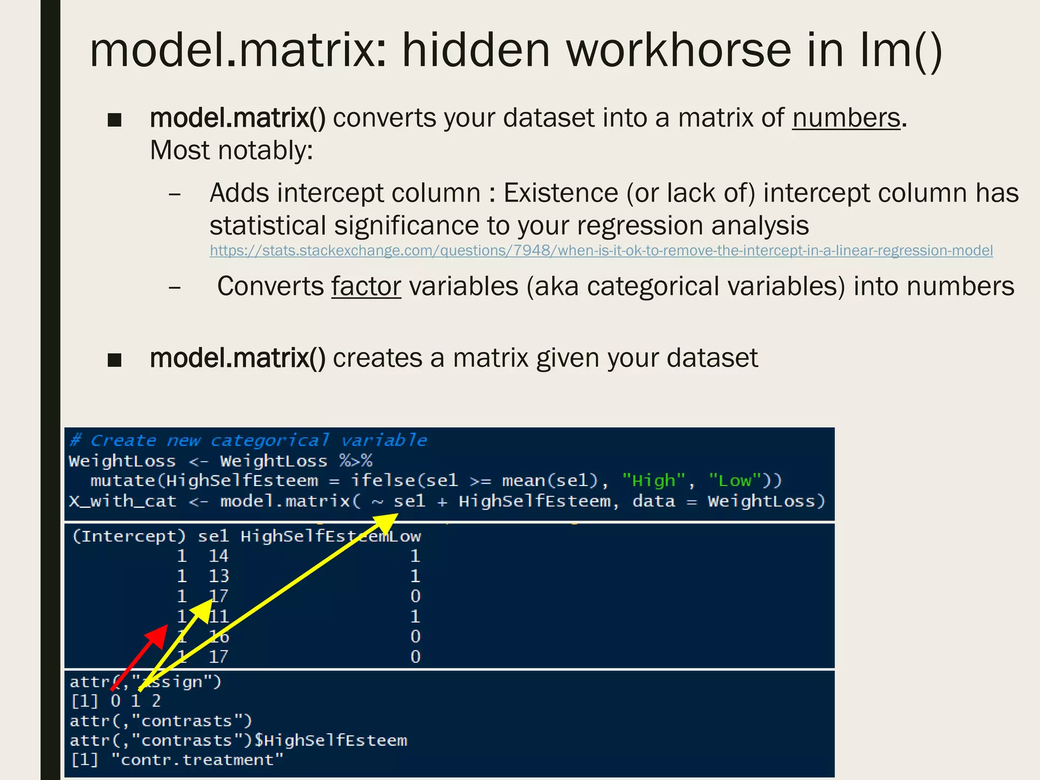 model.matrix: hidden workhorse in lm()
■ model.matrix() converts your dataset into a matrix of numbers.
Most notably:
– Adds intercept column : Existence (or lack of) intercept column has
statistical significance to your regression analysis
https://stats.stackexchange.com/questions/7948/when-is-it-ok-to-remove-the-intercept-in-a-linear-regression-model
– Converts factor variables (aka categorical variables) into numbers
■ model.matrix() creates a matrix given your dataset
 