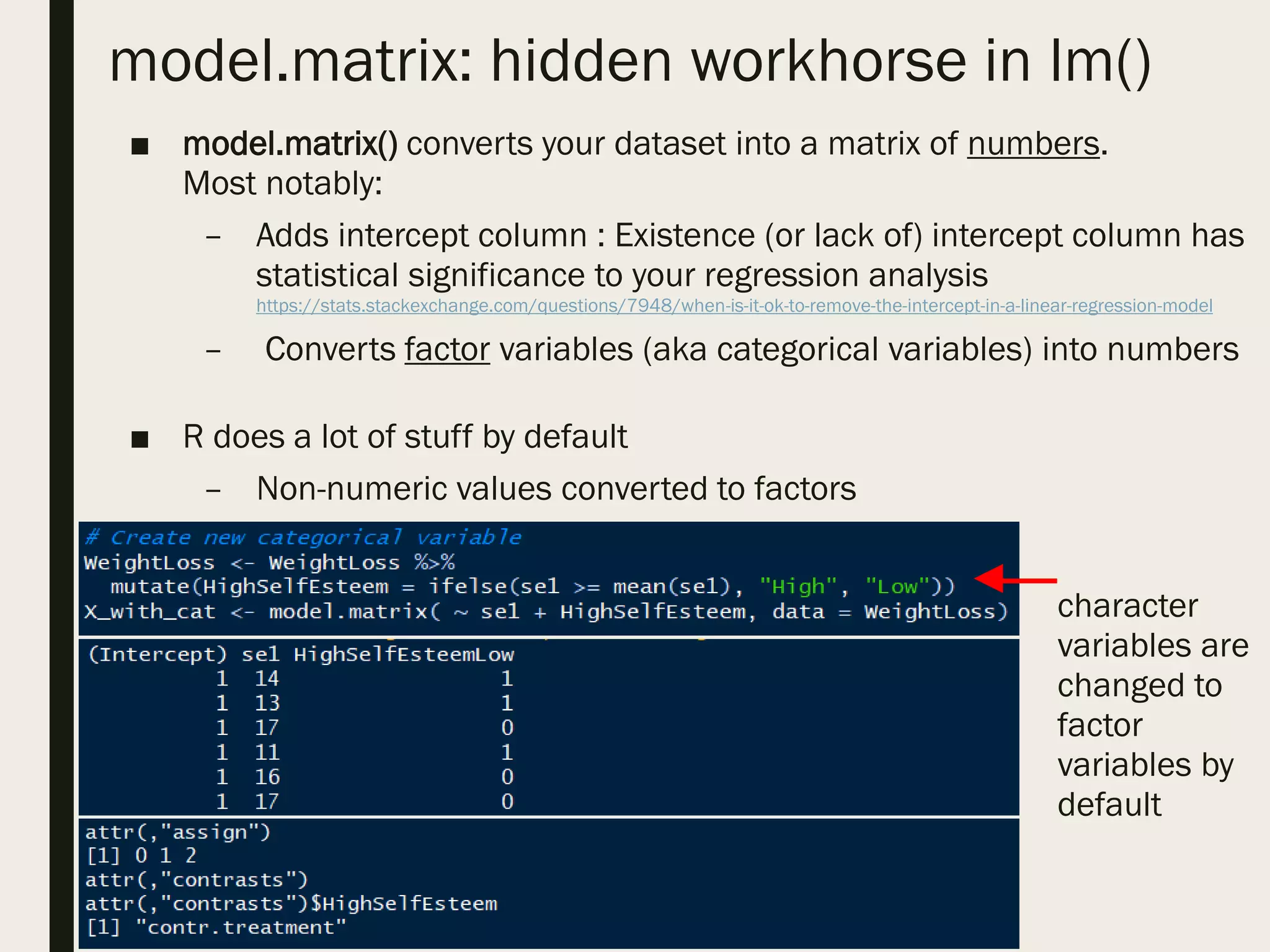 model.matrix: hidden workhorse in lm()
■ model.matrix() converts your dataset into a matrix of numbers.
Most notably:
– Adds intercept column : Existence (or lack of) intercept column has
statistical significance to your regression analysis
https://stats.stackexchange.com/questions/7948/when-is-it-ok-to-remove-the-intercept-in-a-linear-regression-model
– Converts factor variables (aka categorical variables) into numbers
■ R does a lot of stuff by default
– Non-numeric values converted to factors
character
variables are
changed to
factor
variables by
default
 
