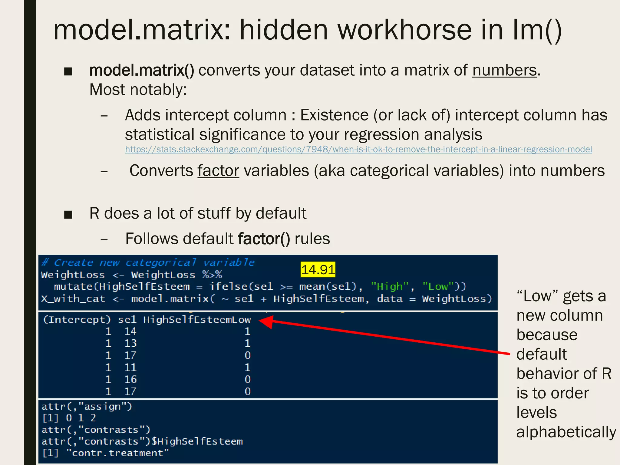 model.matrix: hidden workhorse in lm()
■ model.matrix() converts your dataset into a matrix of numbers.
Most notably:
– Adds intercept column : Existence (or lack of) intercept column has
statistical significance to your regression analysis
https://stats.stackexchange.com/questions/7948/when-is-it-ok-to-remove-the-intercept-in-a-linear-regression-model
– Converts factor variables (aka categorical variables) into numbers
■ R does a lot of stuff by default
– Follows default factor() rules
“Low” gets a
new column
because
default
behavior of R
is to order
levels
alphabetically
14.91
 