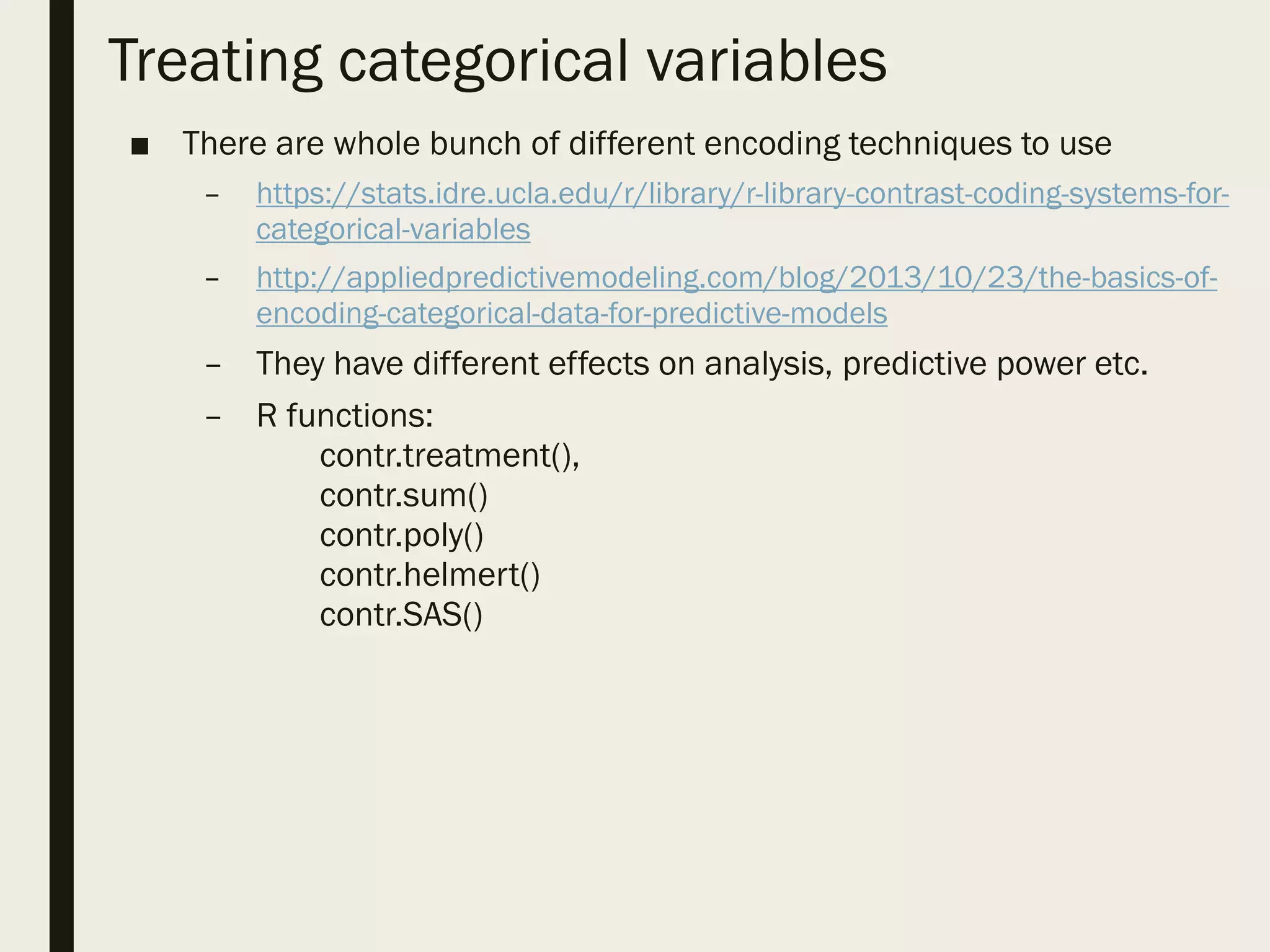 Treating categorical variables
■ There are whole bunch of different encoding techniques to use
– https://stats.idre.ucla.edu/r/library/r-library-contrast-coding-systems-for-
categorical-variables
– http://appliedpredictivemodeling.com/blog/2013/10/23/the-basics-of-
encoding-categorical-data-for-predictive-models
– They have different effects on analysis, predictive power etc.
– R functions:
contr.treatment(),
contr.sum()
contr.poly()
contr.helmert()
contr.SAS()
 