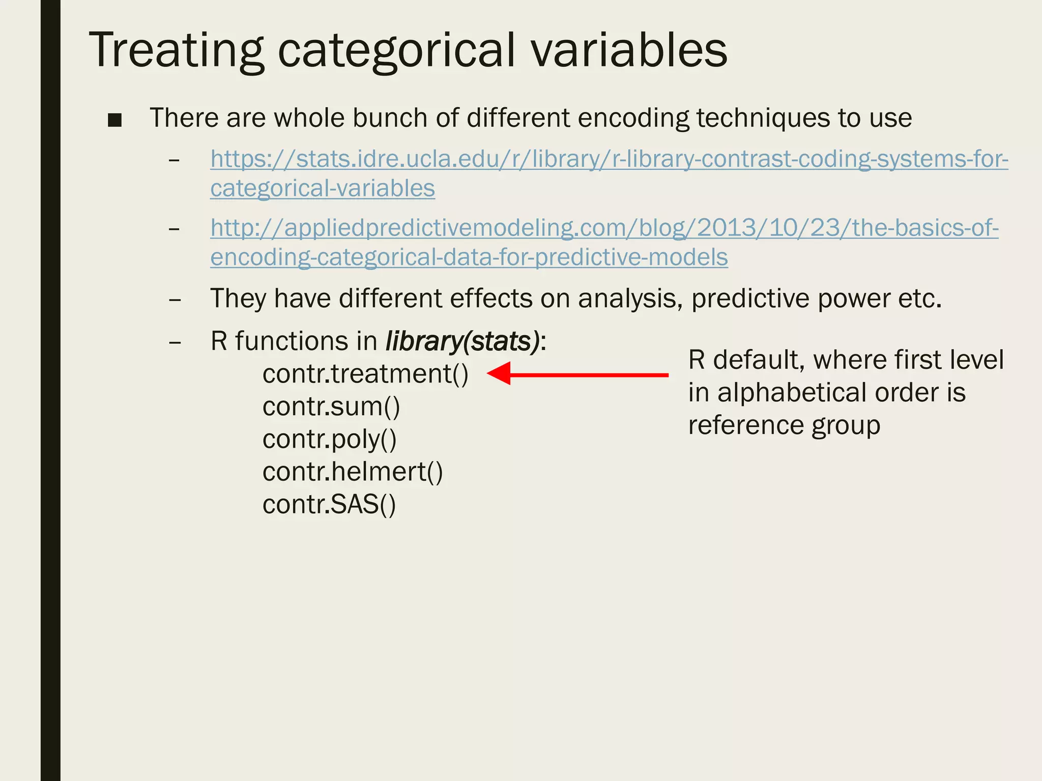 Treating categorical variables
■ There are whole bunch of different encoding techniques to use
– https://stats.idre.ucla.edu/r/library/r-library-contrast-coding-systems-for-
categorical-variables
– http://appliedpredictivemodeling.com/blog/2013/10/23/the-basics-of-
encoding-categorical-data-for-predictive-models
– They have different effects on analysis, predictive power etc.
– R functions in library(stats):
contr.treatment()
contr.sum()
contr.poly()
contr.helmert()
contr.SAS()
R default, where first level
in alphabetical order is
reference group
 