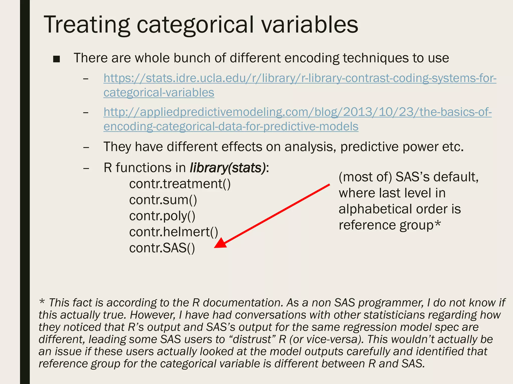 Treating categorical variables
■ There are whole bunch of different encoding techniques to use
– https://stats.idre.ucla.edu/r/library/r-library-contrast-coding-systems-for-
categorical-variables
– http://appliedpredictivemodeling.com/blog/2013/10/23/the-basics-of-
encoding-categorical-data-for-predictive-models
– They have different effects on analysis, predictive power etc.
– R functions in library(stats):
contr.treatment()
contr.sum()
contr.poly()
contr.helmert()
contr.SAS()
* This fact is according to the R documentation. As a non SAS programmer, I do not know if
this actually true. However, I have had conversations with other statisticians regarding how
they noticed that R’s output and SAS’s output for the same regression model spec are
different, leading some SAS users to “distrust” R (or vice-versa). This wouldn’t actually be
an issue if these users actually looked at the model outputs carefully and identified that
reference group for the categorical variable is different between R and SAS.
(most of) SAS’s default,
where last level in
alphabetical order is
reference group*
 