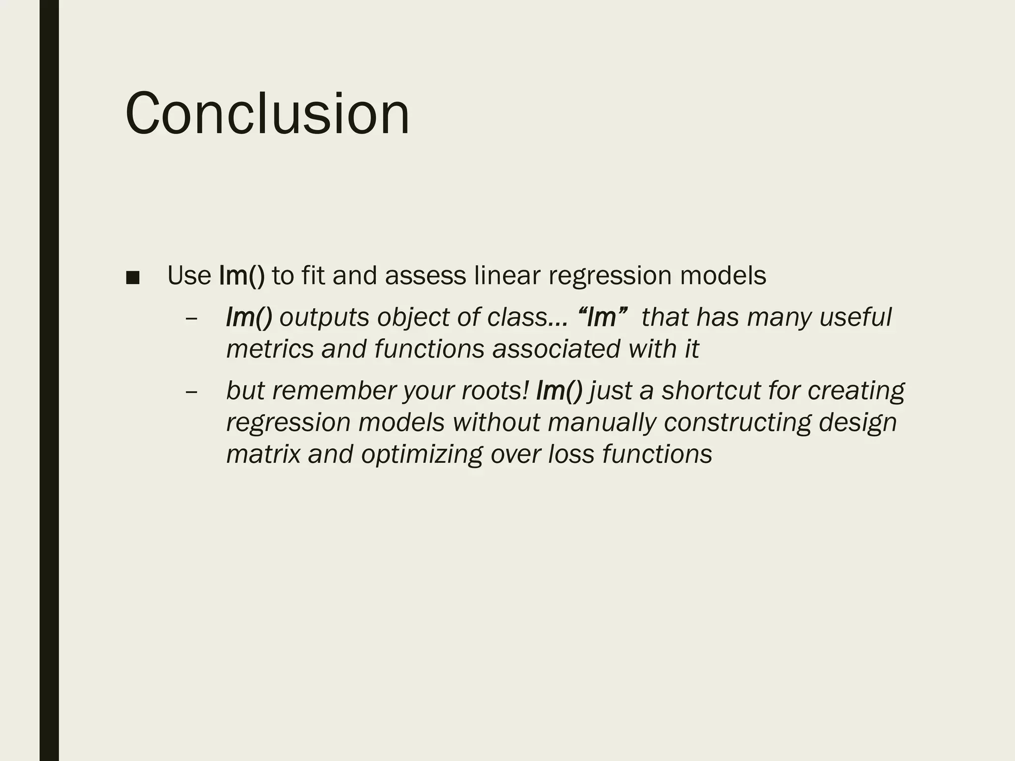 Conclusion
■ Use lm() to fit and assess linear regression models
– lm() outputs object of class… “lm” that has many useful
metrics and functions associated with it
– but remember your roots! lm() just a shortcut for creating
regression models without manually constructing design
matrix and optimizing over loss functions
 