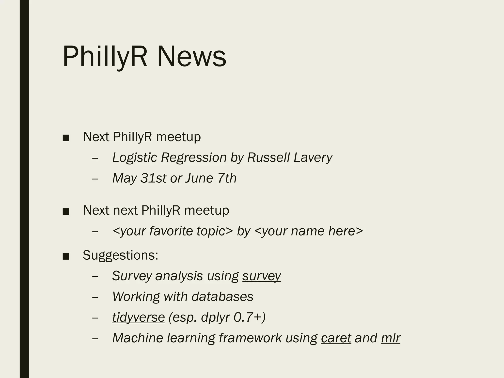PhillyR News
■ Next PhillyR meetup
– Logistic Regression by Russell Lavery
– May 31st or June 7th
■ Next next PhillyR meetup
– <your favorite topic> by <your name here>
■ Suggestions:
– Survey analysis using survey
– Working with databases
– tidyverse (esp. dplyr 0.7+)
– Machine learning framework using caret and mlr
 