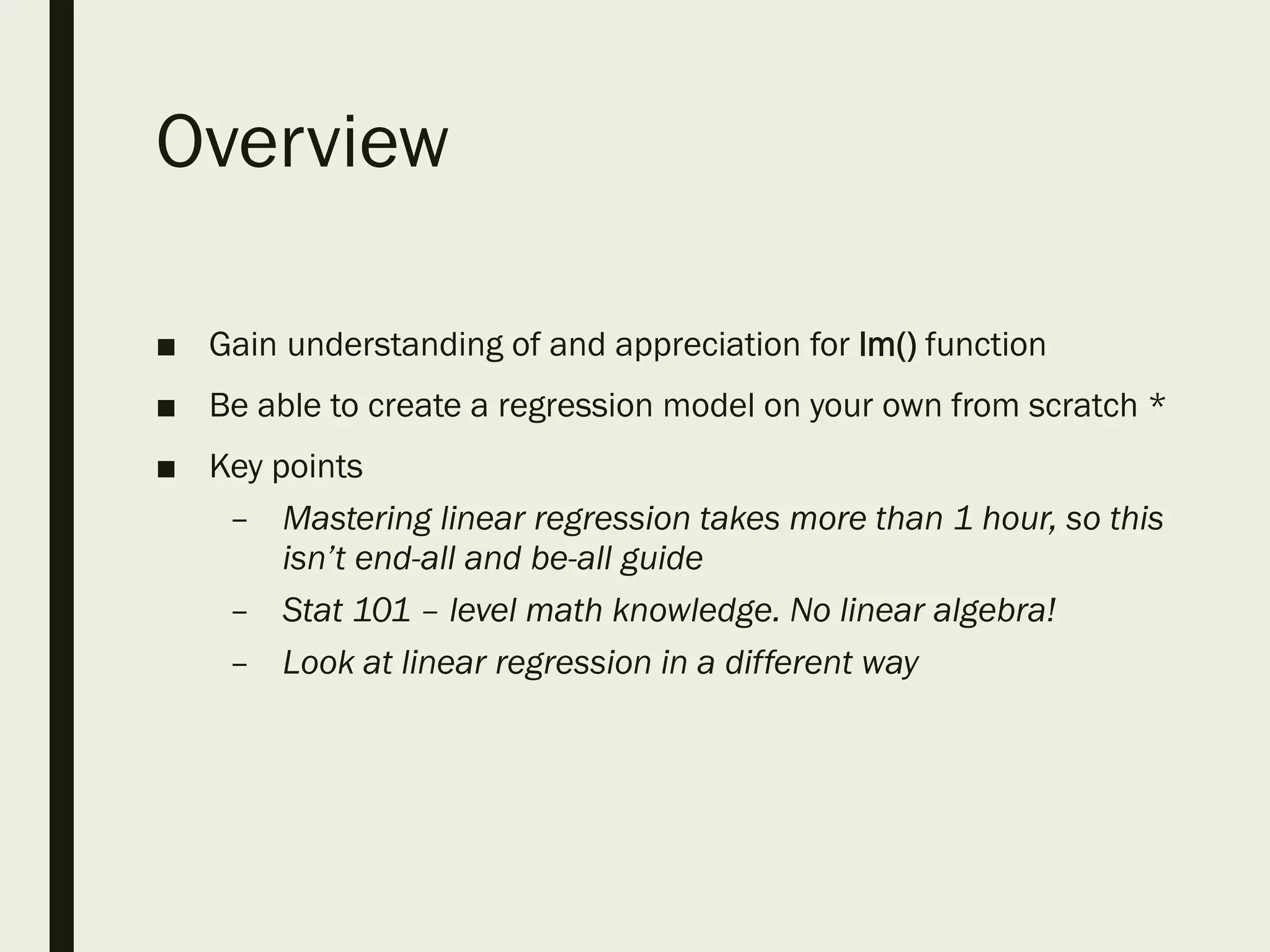 Overview
■ Gain understanding of and appreciation for lm() function
■ Be able to create a regression model on your own from scratch *
■ Key points
– Mastering linear regression takes more than 1 hour, so this
isn’t end-all and be-all guide
– Stat 101 – level math knowledge. No linear algebra!
– Look at linear regression in a different way
 