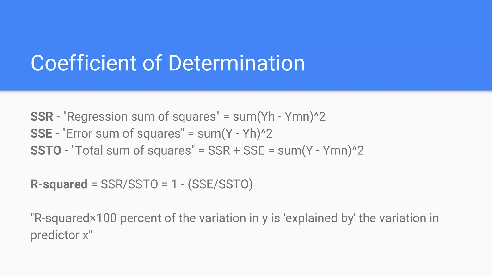 Coefficient of Determination
SSR - "Regression sum of squares" = sum(Yh - Ymn)^2
SSE - "Error sum of squares" = sum(Y - Yh)^2
SSTO - "Total sum of squares" = SSR + SSE = sum(Y - Ymn)^2
R-squared = SSR/SSTO = 1 - (SSE/SSTO)
"R-squared×100 percent of the variation in y is 'explained by' the variation in
predictor x"
 
