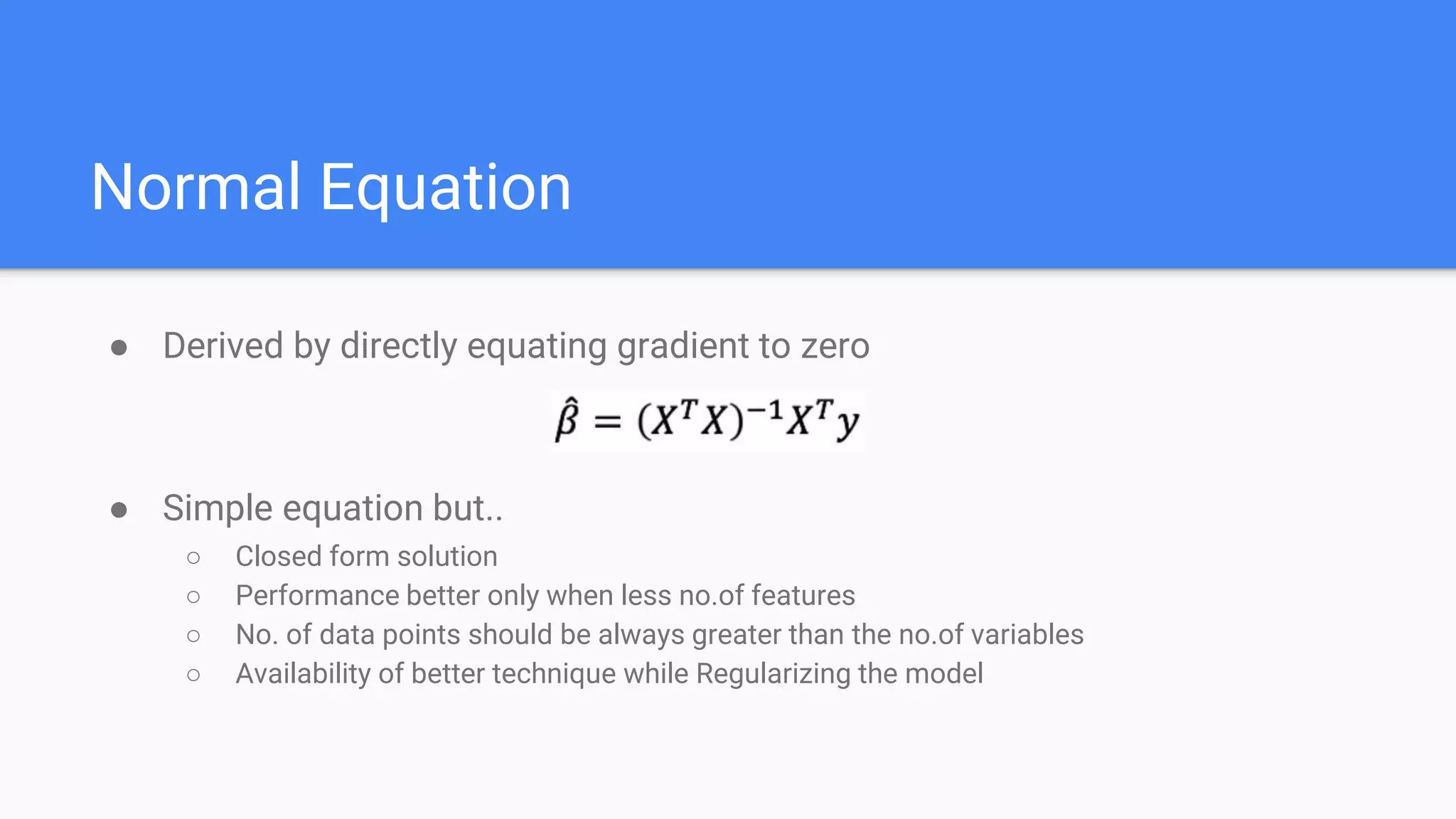 Normal Equation
● Derived by directly equating gradient to zero
● Simple equation but..
○ Closed form solution
○ Performance better only when less no.of features
○ No. of data points should be always greater than the no.of variables
○ Availability of better technique while Regularizing the model
 