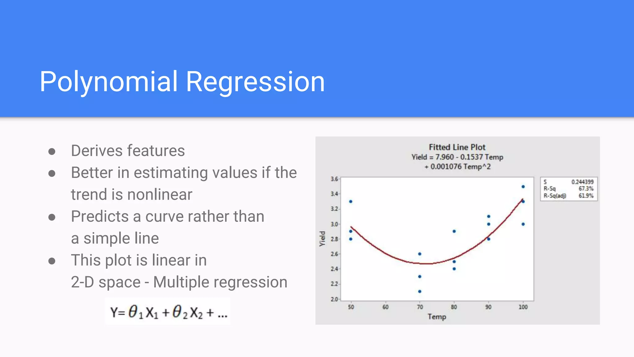 Polynomial Regression
● Derives features
● Better in estimating values if the
trend is nonlinear
● Predicts a curve rather than
a simple line
● This plot is linear in
2-D space - Multiple regression
 