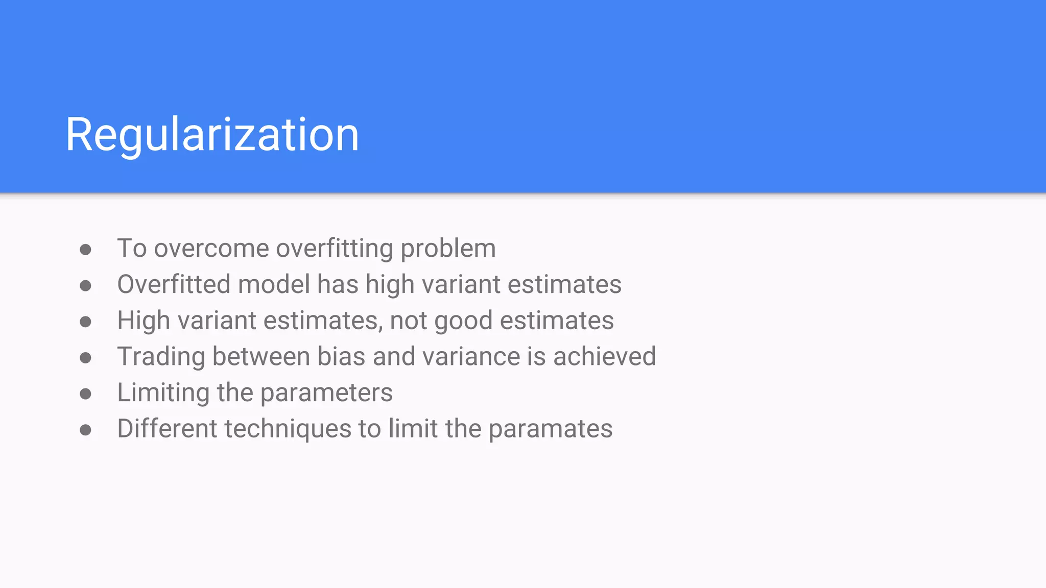 Regularization
● To overcome overfitting problem
● Overfitted model has high variant estimates
● High variant estimates, not good estimates
● Trading between bias and variance is achieved
● Limiting the parameters
● Different techniques to limit the paramates
 