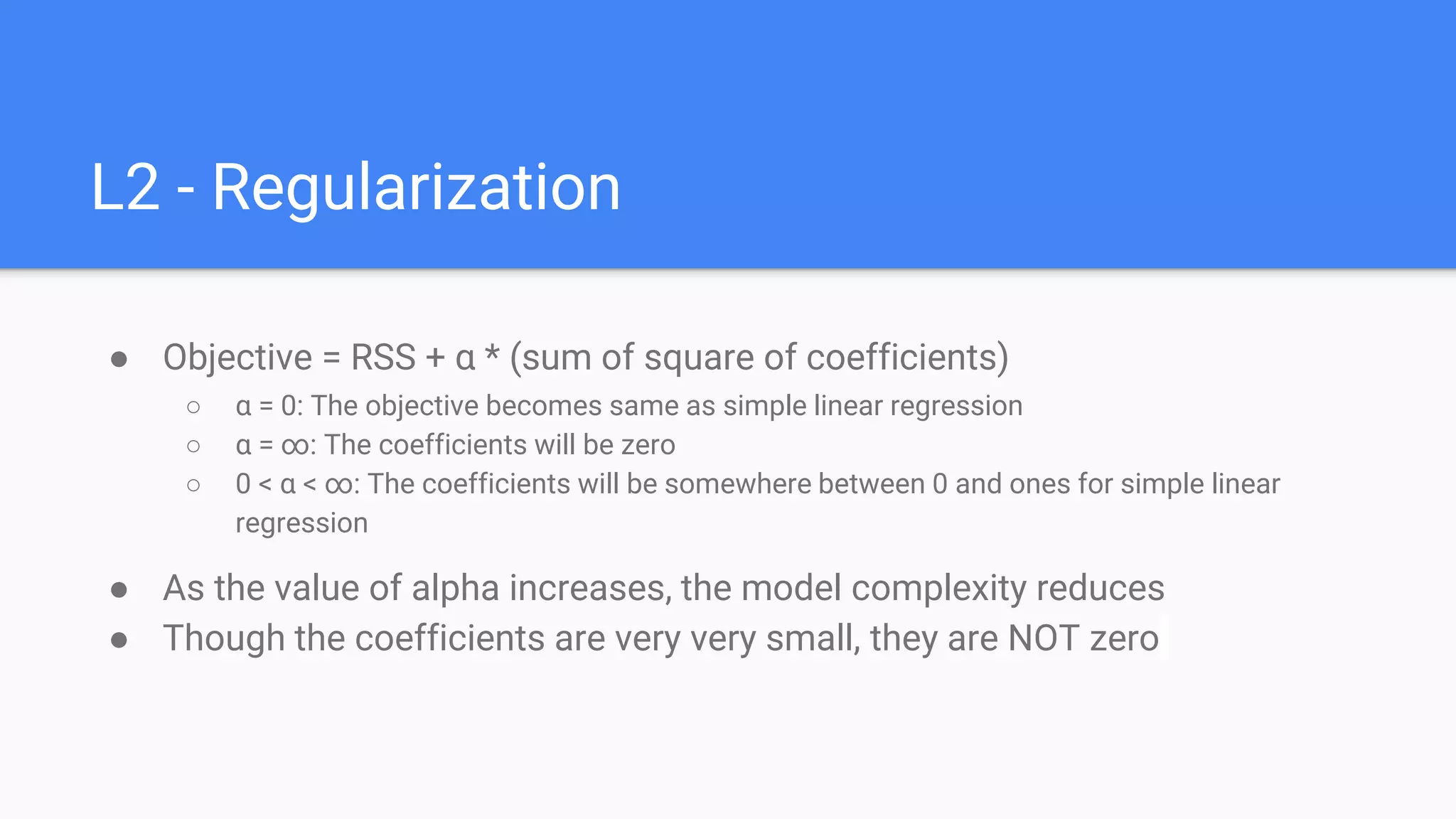 L2 - Regularization
● Objective = RSS + α * (sum of square of coefficients)
○ α = 0: The objective becomes same as simple linear regression
○ α = ∞: The coefficients will be zero
○ 0 < α < ∞: The coefficients will be somewhere between 0 and ones for simple linear
regression
● As the value of alpha increases, the model complexity reduces
● Though the coefficients are very very small, they are NOT zero
 