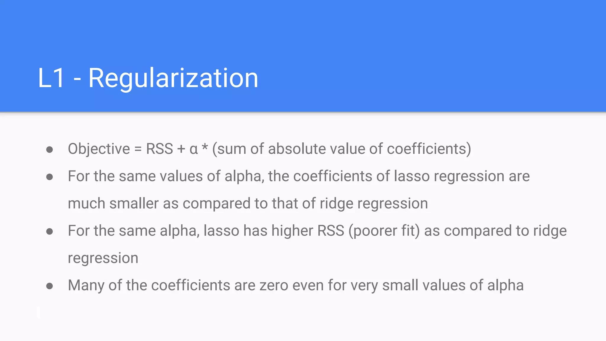 L1 - Regularization
● Objective = RSS + α * (sum of absolute value of coefficients)
● For the same values of alpha, the coefficients of lasso regression are
much smaller as compared to that of ridge regression
● For the same alpha, lasso has higher RSS (poorer fit) as compared to ridge
regression
● Many of the coefficients are zero even for very small values of alpha
 