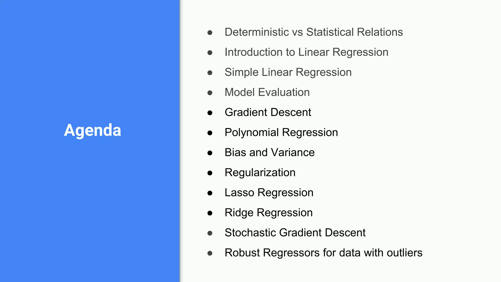 ● Deterministic vs Statistical Relations
● Introduction to Linear Regression
● Simple Linear Regression
● Model Evaluation
● Gradient Descent
● Polynomial Regression
● Bias and Variance
● Regularization
● Lasso Regression
● Ridge Regression
● Stochastic Gradient Descent
● Robust Regressors for data with outliers
Agenda
 