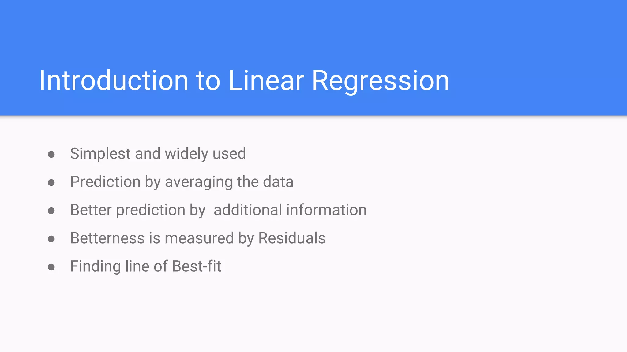 Introduction to Linear Regression
● Simplest and widely used
● Prediction by averaging the data
● Better prediction by additional information
● Betterness is measured by Residuals
● Finding line of Best-fit
 