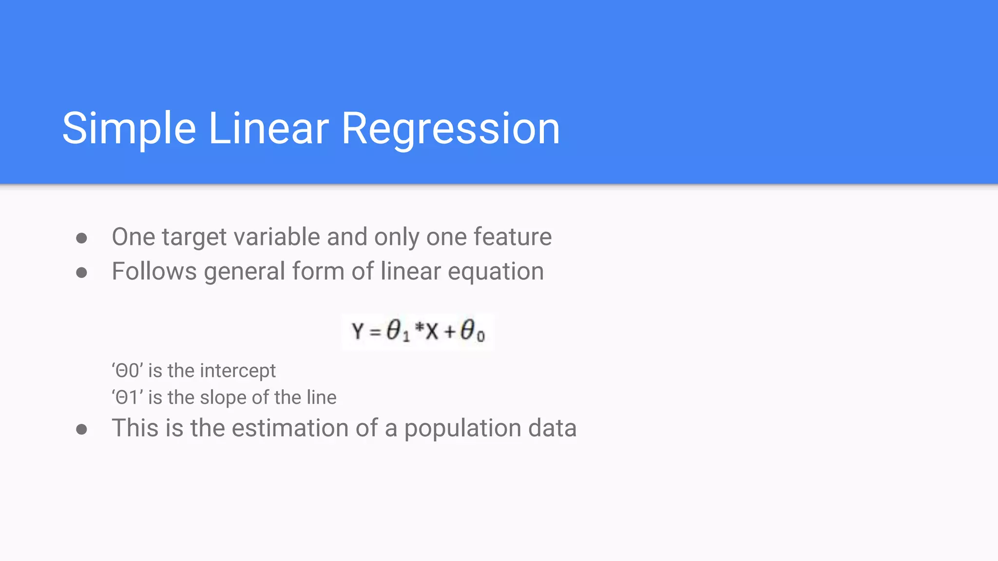 Simple Linear Regression
● One target variable and only one feature
● Follows general form of linear equation
‘Θ0’ is the intercept
‘Θ1’ is the slope of the line
● This is the estimation of a population data
 
